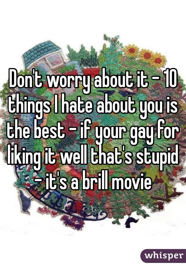Don't worry about it - 10 things I hate about you is the best - if your gay for liking it well that's stupid - it's a brill movie 