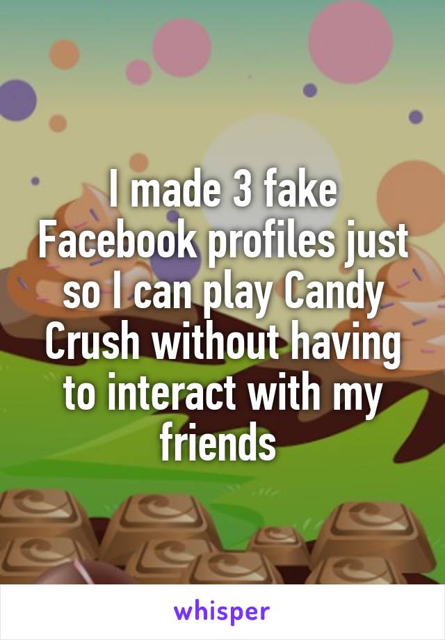 I made 3 fake Facebook profiles just so I can play Candy Crush without having to interact with my friends 