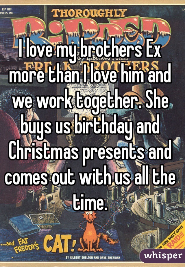 I love my brothers Ex more than I love him and we work together. She buys us birthday and Christmas presents and comes out with us all the time. 