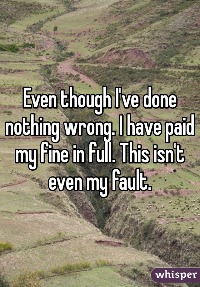 Even though I've done nothing wrong. I have paid my fine in full. This isn't even my fault. 