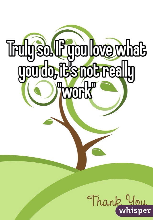 Truly so. If you love what you do, it's not really "work"
