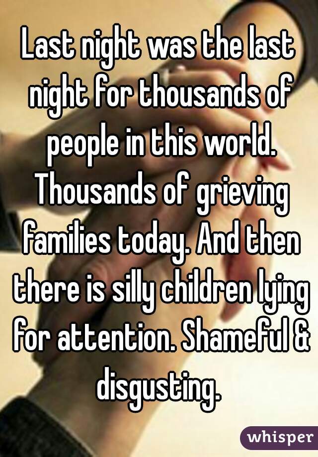 Last night was the last night for thousands of people in this world. Thousands of grieving families today. And then there is silly children lying for attention. Shameful & disgusting. 