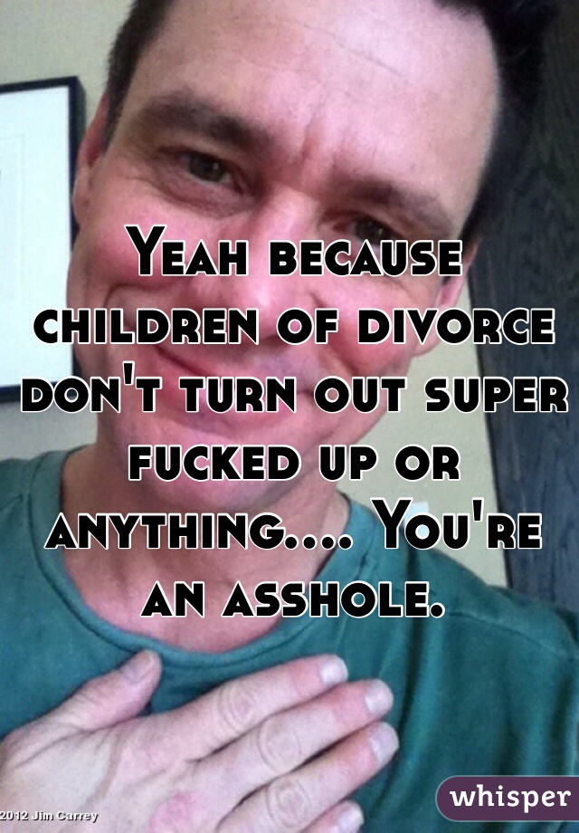 Yeah because children of divorce don't turn out super fucked up or anything.... You're an asshole. 