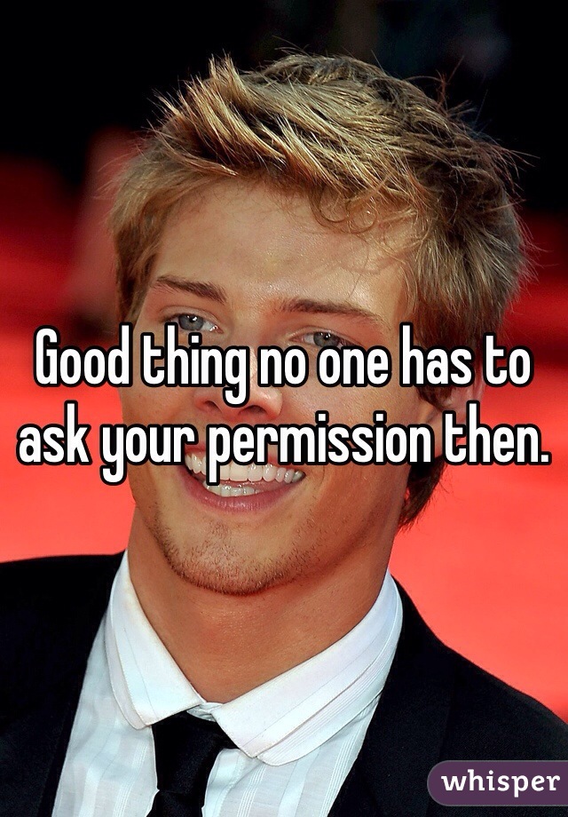 Good thing no one has to ask your permission then.