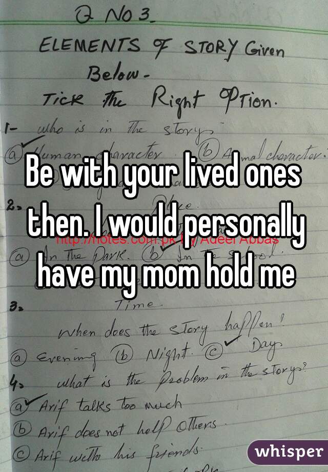 Be with your lived ones then. I would personally have my mom hold me
