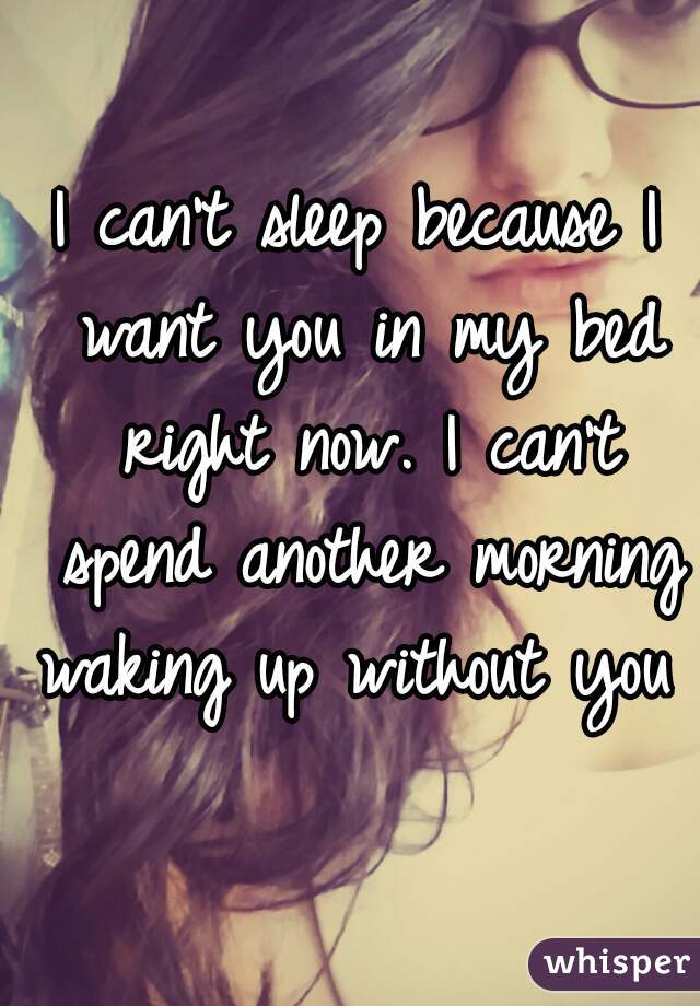 I can't sleep because I want you in my bed right now. I can't spend another morning waking up without you   