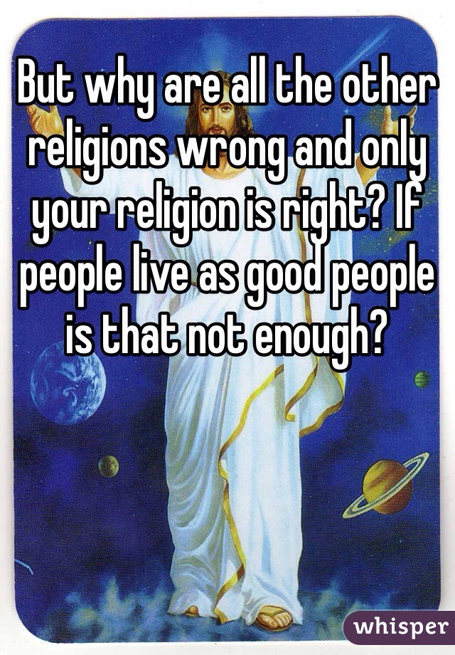 But why are all the other religions wrong and only your religion is right? If people live as good people is that not enough? 