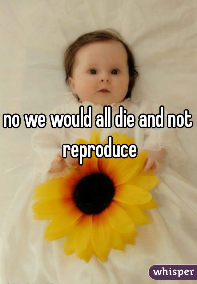 no we would all die and not reproduce