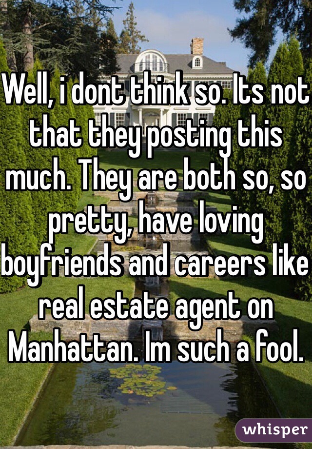Well, i dont think so. Its not that they posting this much. They are both so, so pretty, have loving boyfriends and careers like real estate agent on Manhattan. Im such a fool.