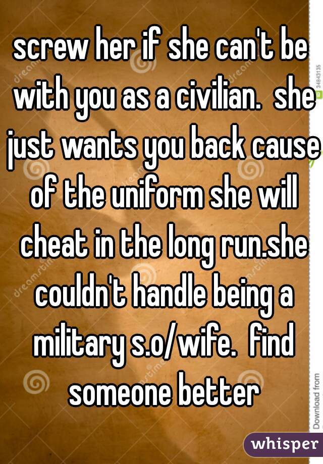 screw her if she can't be with you as a civilian.  she just wants you back cause of the uniform she will cheat in the long run.she couldn't handle being a military s.o/wife.  find someone better