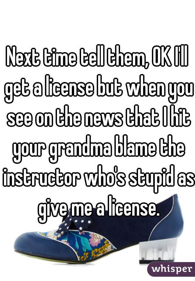 Next time tell them, OK I'll get a license but when you see on the news that I hit your grandma blame the instructor who's stupid as give me a license.