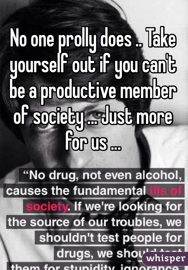 No one prolly does .. Take yourself out if you can't be a productive member of society ... Just more for us ... 