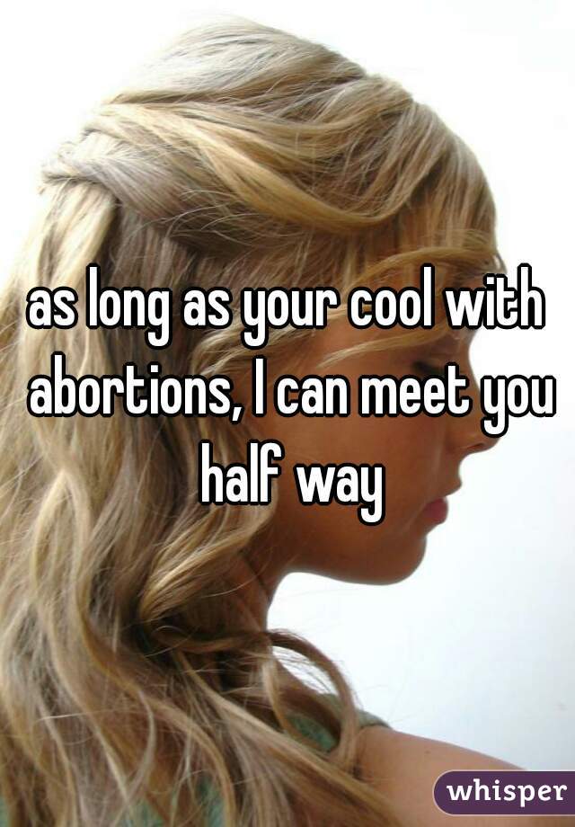as long as your cool with abortions, I can meet you half way