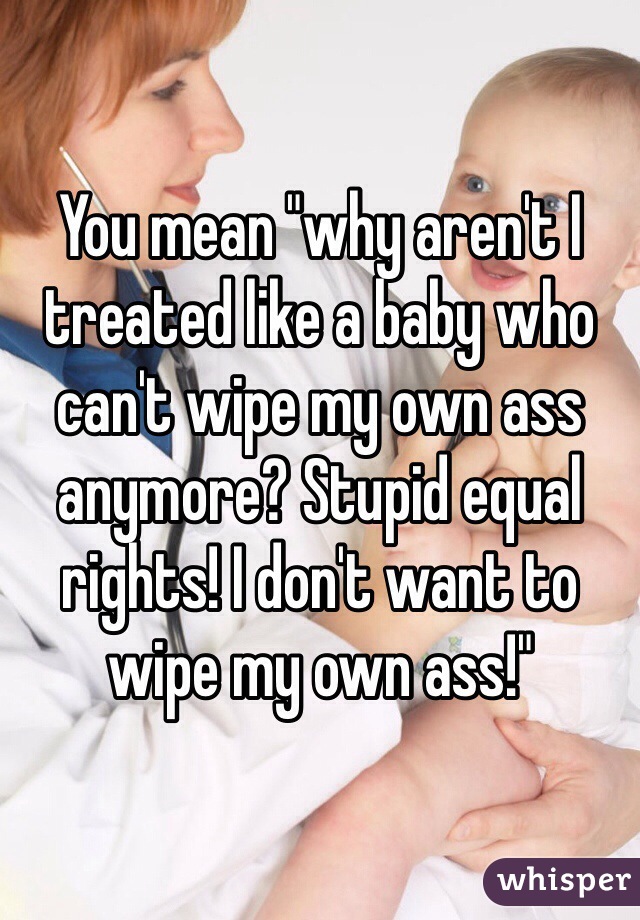 You mean "why aren't I treated like a baby who can't wipe my own ass anymore? Stupid equal rights! I don't want to wipe my own ass!" 