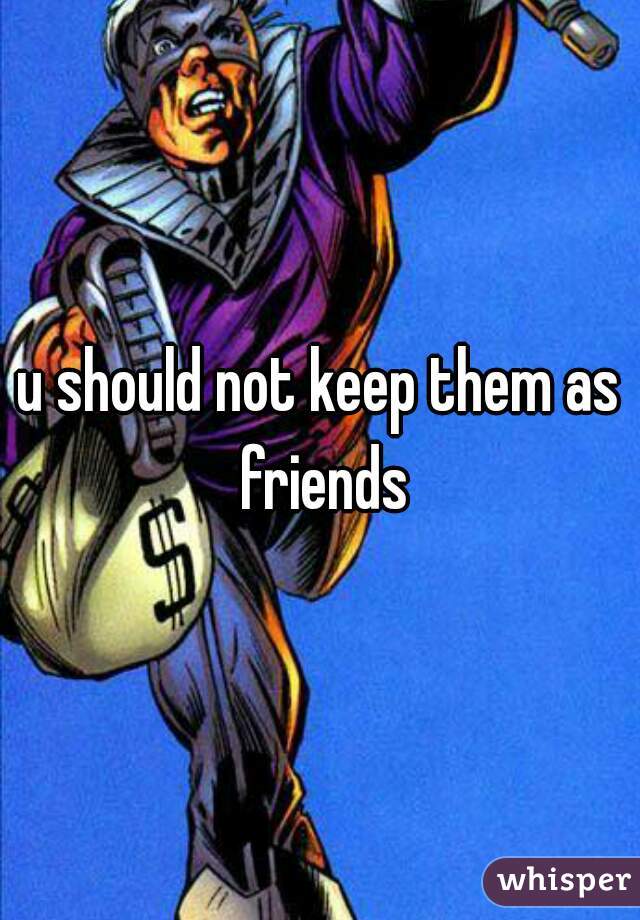 u should not keep them as friends