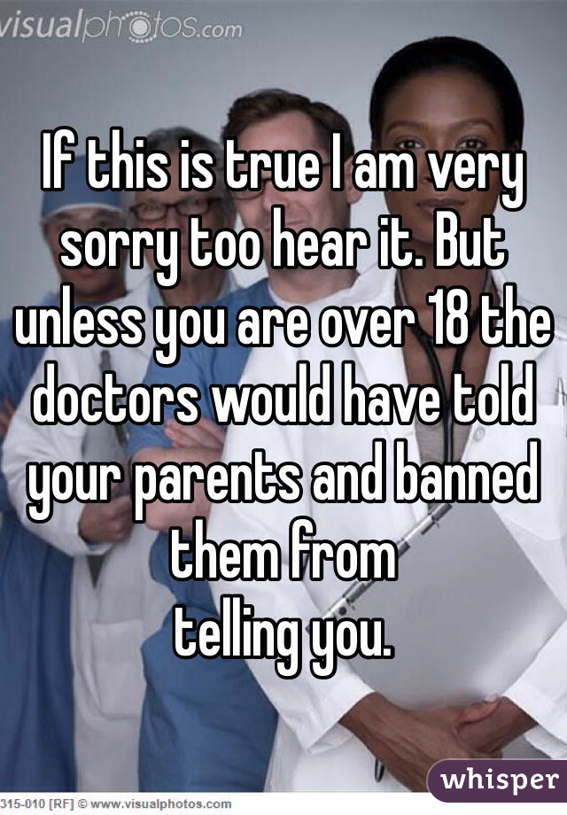 If this is true I am very sorry too hear it. But unless you are over 18 the doctors would have told your parents and banned them from
telling you. 