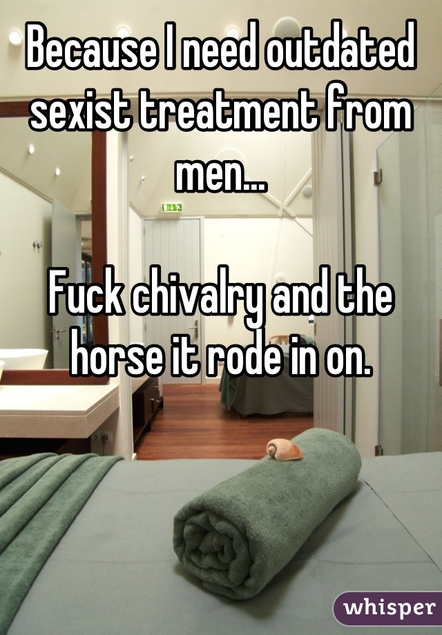 Because I need outdated sexist treatment from men...

Fuck chivalry and the horse it rode in on.