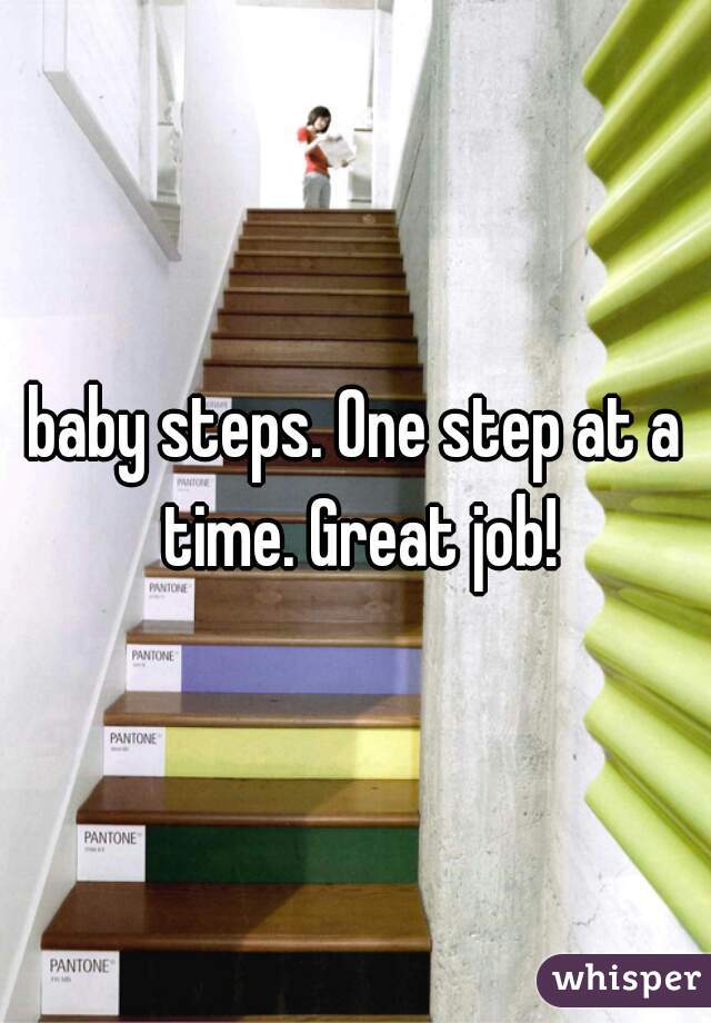 baby steps. One step at a time. Great job!