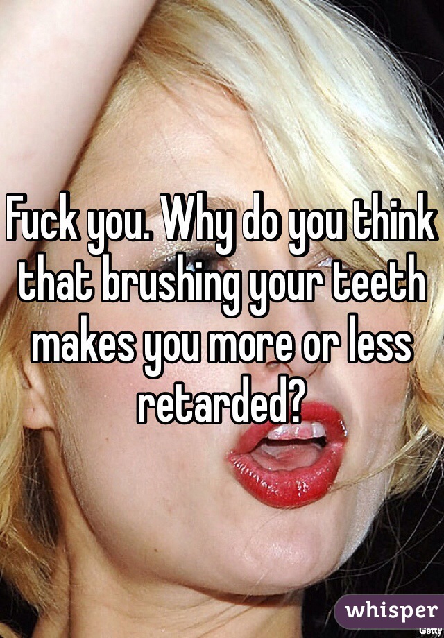 Fuck you. Why do you think that brushing your teeth makes you more or less retarded?