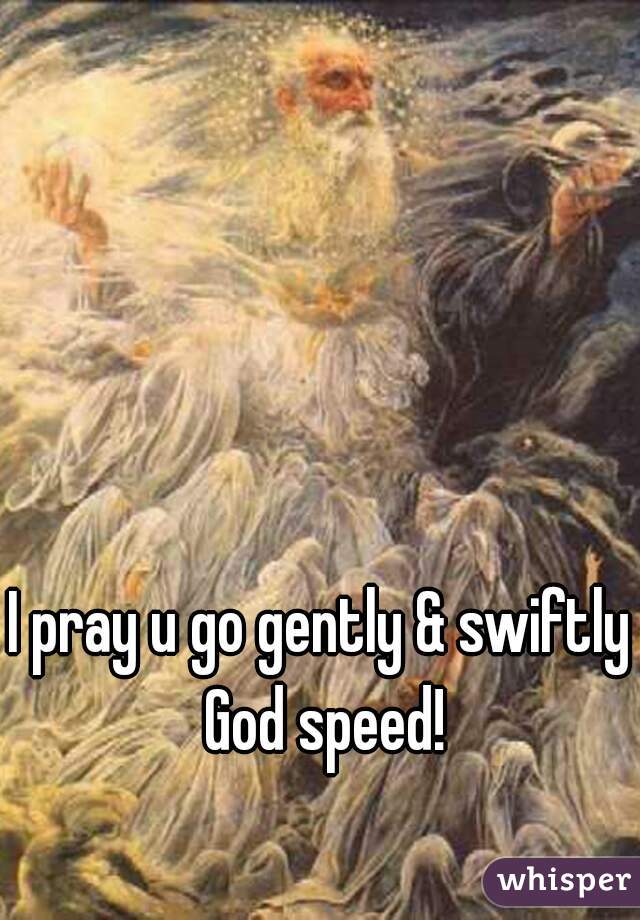I pray u go gently & swiftly God speed!