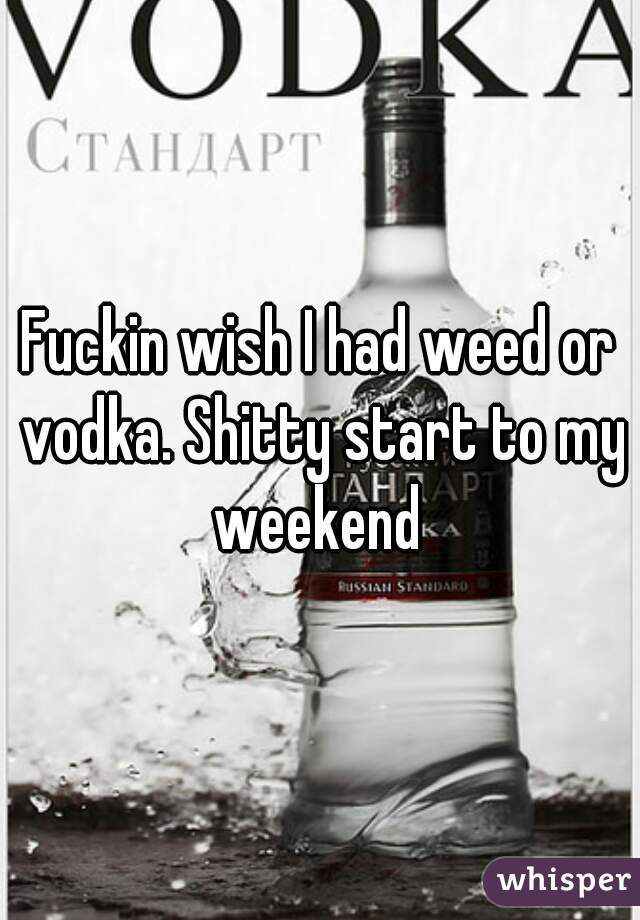 Fuckin wish I had weed or vodka. Shitty start to my weekend 