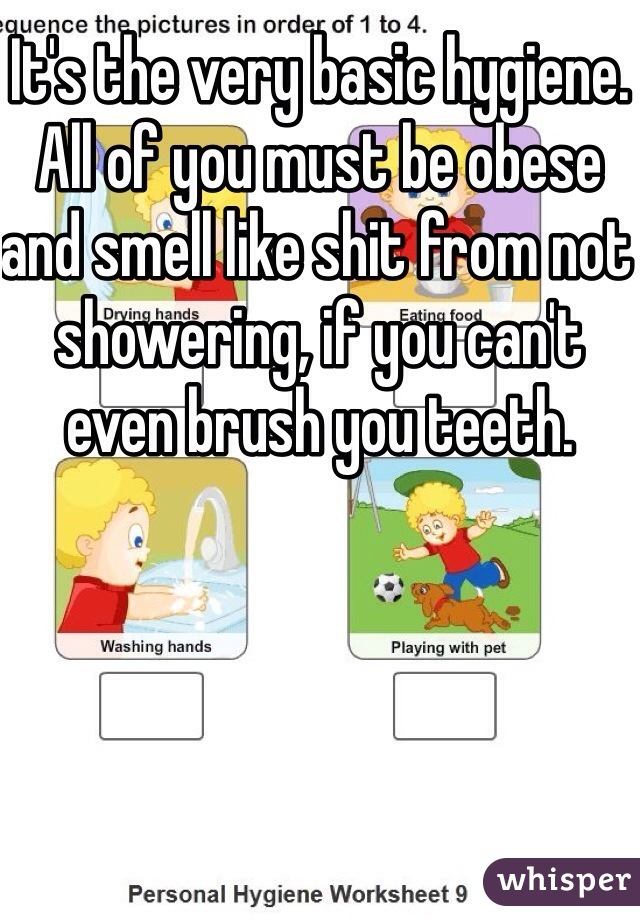It's the very basic hygiene. All of you must be obese and smell like shit from not showering, if you can't even brush you teeth.