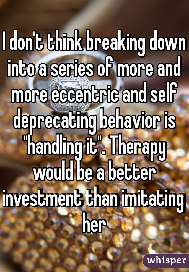 I don't think breaking down into a series of more and more eccentric and self deprecating behavior is "handling it". Therapy would be a better investment than imitating her 
