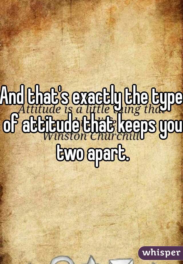 And that's exactly the type of attitude that keeps you two apart.