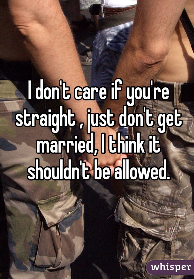 I don't care if you're straight , just don't get married, I think it shouldn't be allowed.