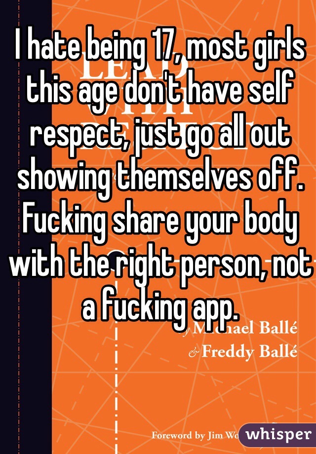 I hate being 17, most girls this age don't have self respect, just go all out showing themselves off. Fucking share your body with the right person, not a fucking app.