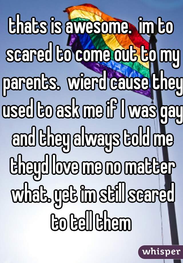 thats is awesome.  im to scared to come out to my parents.  wierd cause they used to ask me if I was gay and they always told me theyd love me no matter what. yet im still scared to tell them 