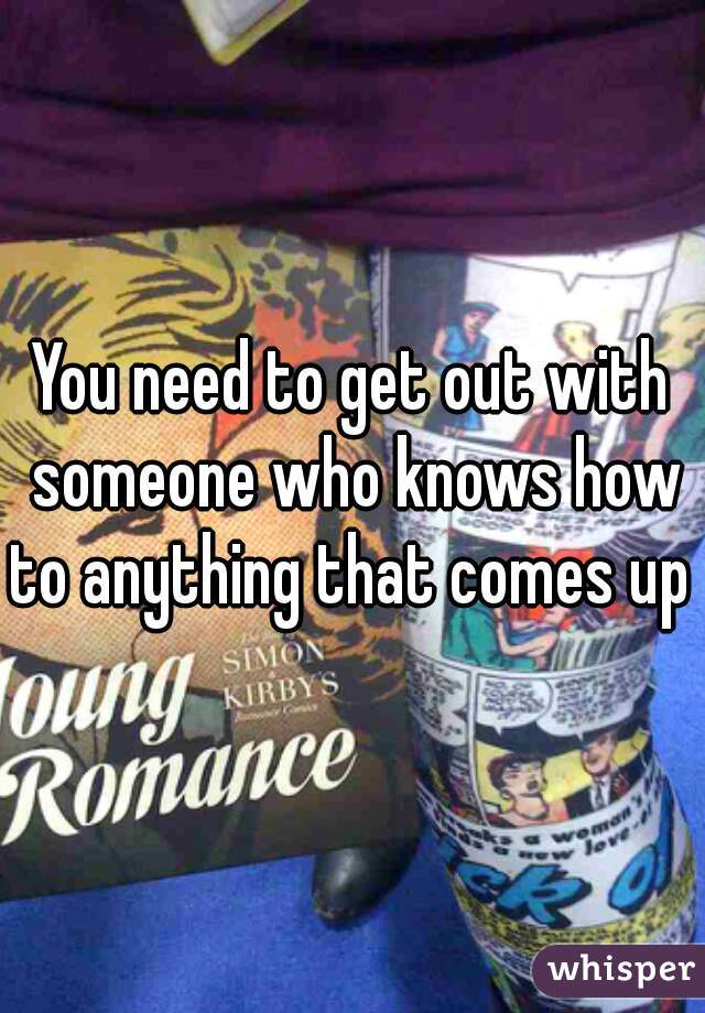 You need to get out with someone who knows how to anything that comes up 