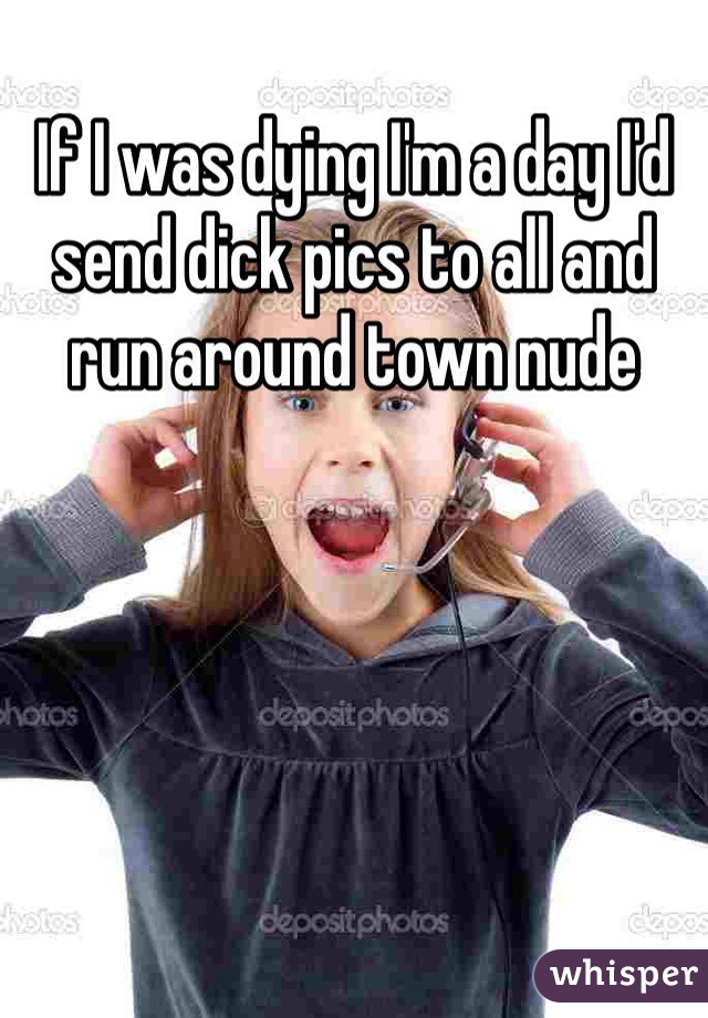 If I was dying I'm a day I'd send dick pics to all and run around town nude