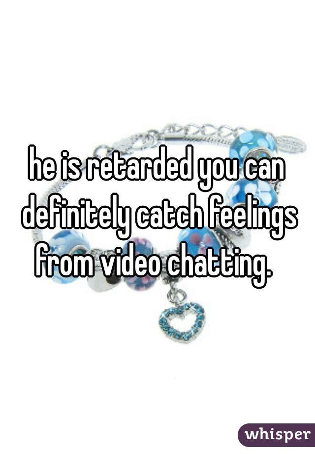 he is retarded you can definitely catch feelings from video chatting.  
