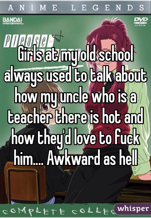Girls at my old school always used to talk about how my uncle who is a teacher there is hot and how they'd love to fuck him.... Awkward as hell