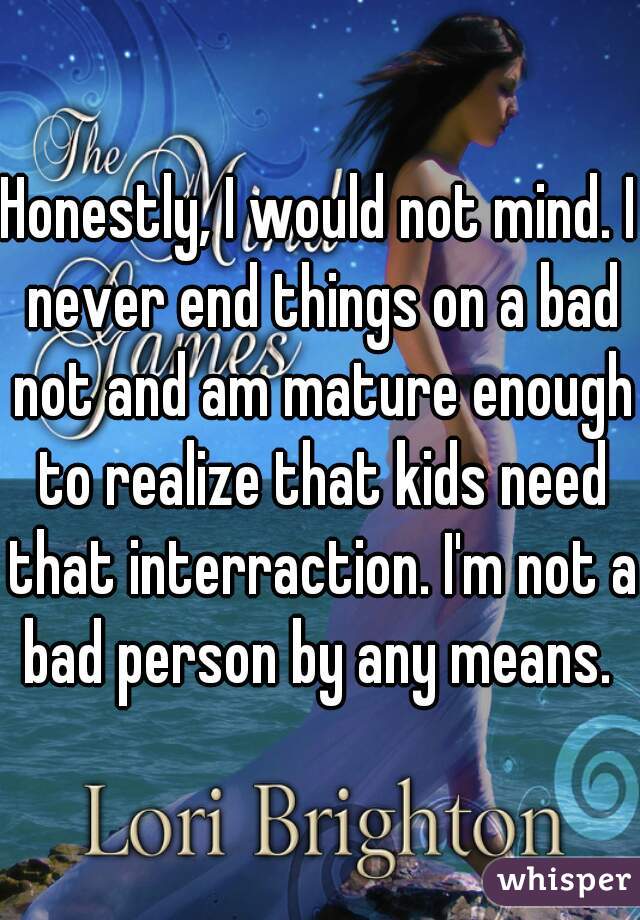 Honestly, I would not mind. I never end things on a bad not and am mature enough to realize that kids need that interraction. I'm not a bad person by any means. 