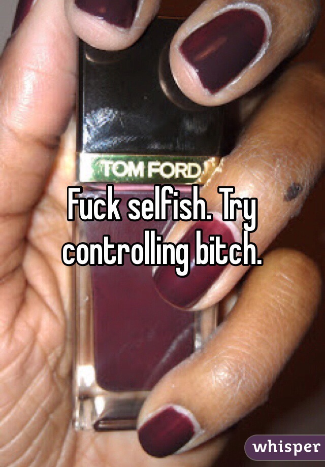 Fuck selfish. Try controlling bitch.