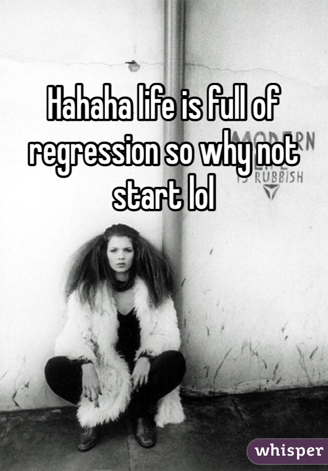 Hahaha life is full of regression so why not start lol 