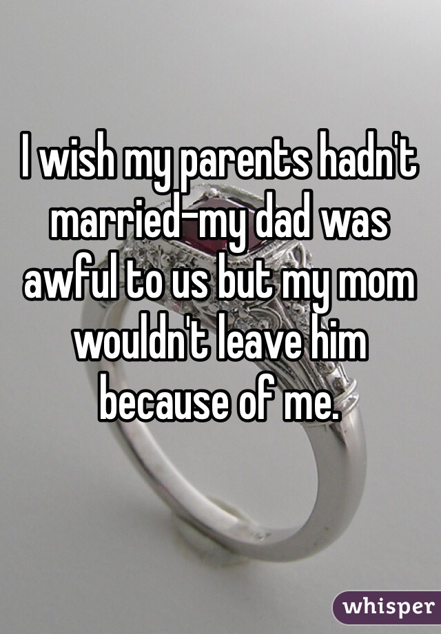 I wish my parents hadn't married-my dad was awful to us but my mom wouldn't leave him because of me. 