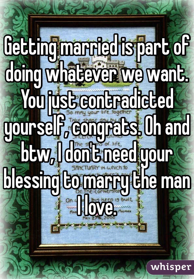 Getting married is part of doing whatever we want. You just contradicted yourself, congrats. Oh and btw, I don't need your blessing to marry the man I love.  