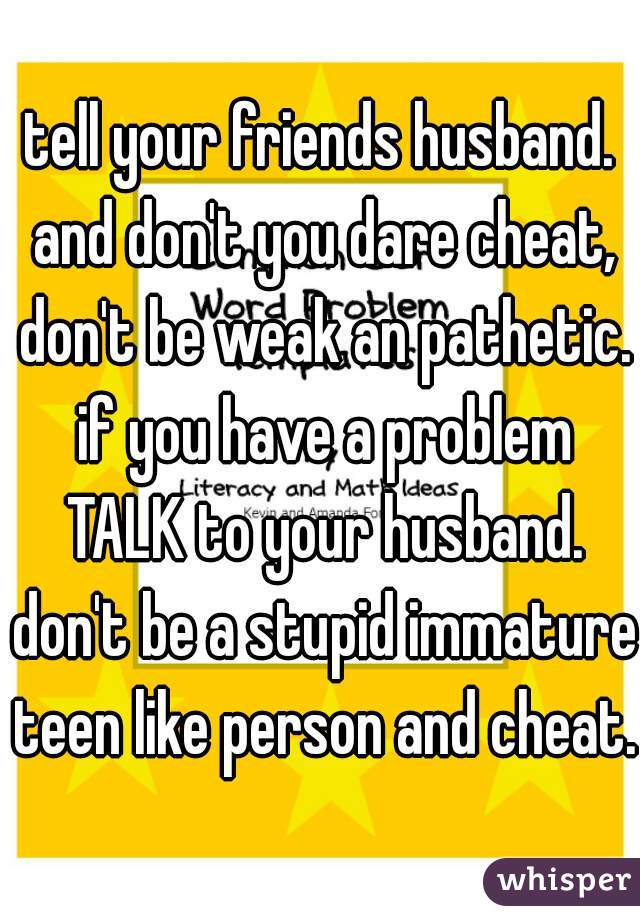 tell your friends husband. and don't you dare cheat, don't be weak an pathetic. if you have a problem TALK to your husband. don't be a stupid immature teen like person and cheat. 