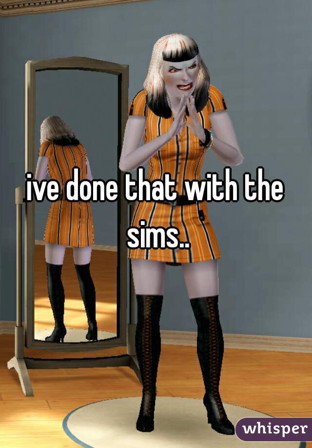 ive done that with the sims..