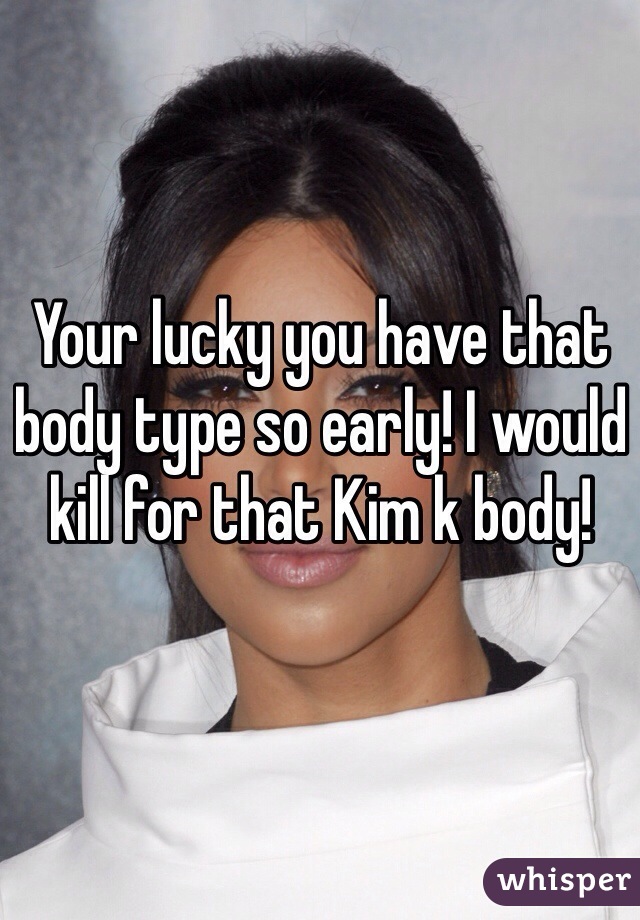 Your lucky you have that body type so early! I would kill for that Kim k body! 