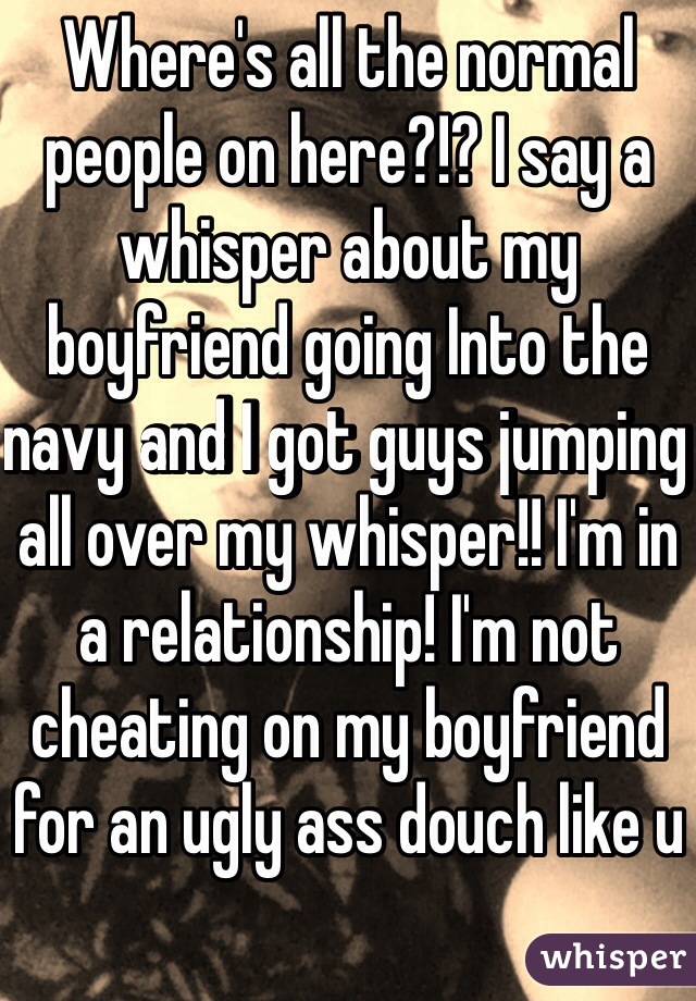 Where's all the normal people on here?!? I say a whisper about my boyfriend going Into the navy and I got guys jumping all over my whisper!! I'm in a relationship! I'm not cheating on my boyfriend for an ugly ass douch like u