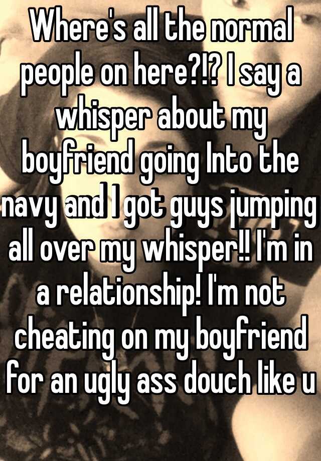 Where's all the normal people on here?!? I say a whisper about my boyfriend going Into the navy and I got guys jumping all over my whisper!! I'm in a relationship! I'm not cheating on my boyfriend for an ugly ass douch like u