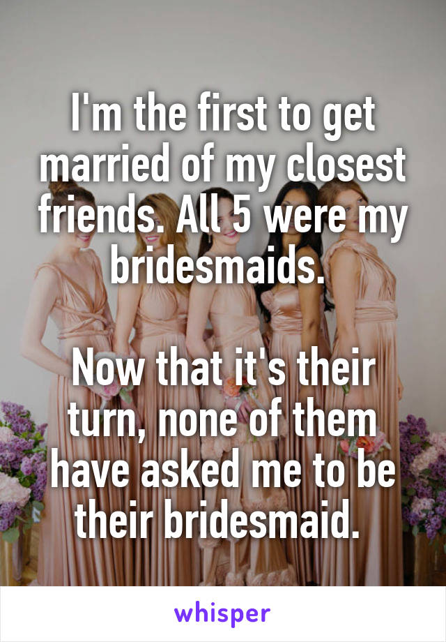 I'm the first to get married of my closest friends. All 5 were my bridesmaids. 

Now that it's their turn, none of them have asked me to be their bridesmaid. 