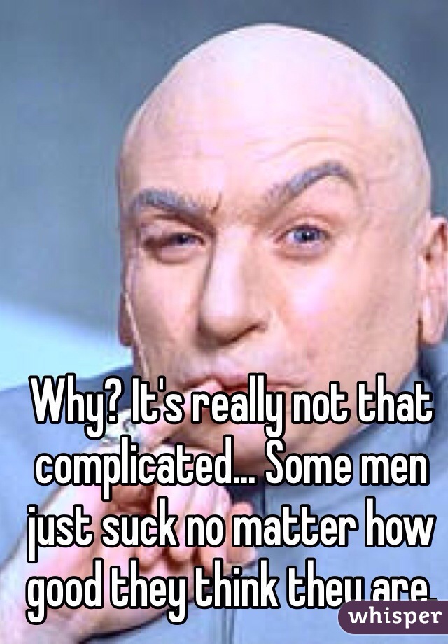 Why? It's really not that complicated... Some men just suck no matter how good they think they are. 