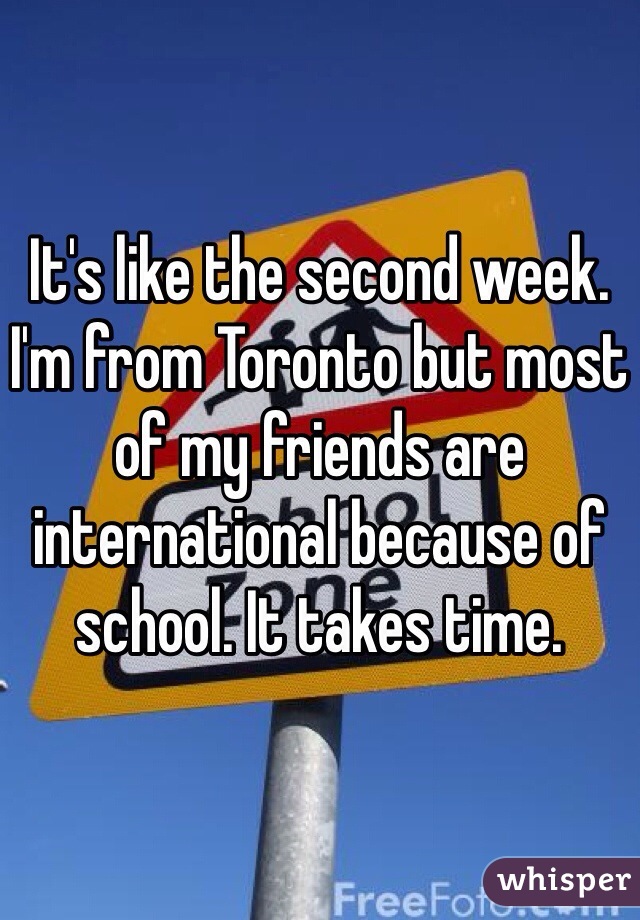 It's like the second week.
I'm from Toronto but most of my friends are international because of school. It takes time. 