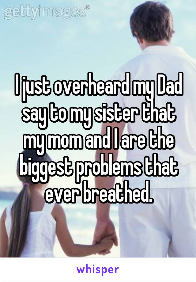 I just overheard my Dad say to my sister that my mom and I are the biggest problems that ever breathed.