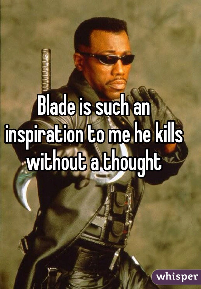 Blade is such an inspiration to me he kills without a thought 